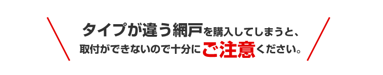 タイプが違う網戸を購入してしまうと、取付ができないので十分にご注意ください。