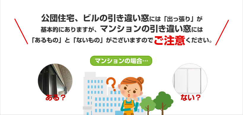 公団住宅、ビルの引き違い窓には「出っ張り」が基本的にありますが、マンションの引き違い窓には「あるもの」と「ないもの」がございますのでご注意ください。マンションの場合…ある？ない？